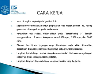 1.   Alat dirangkai seperti pada gambar 3.1.

2.   Sepeda motor dinyalakan untuk perputaran roda motor. Setelah itu, ujung
     generator ditempelkan pada roda motor.

3.   Perputaran roda sepeda motor diatur         pada   perseneleng     3,   dengan
     menggunakan      3 variasi kecepatan yaitu 2000 rpm; 2.500 rpm; dan 3000
     rpm.

4.   Diamati dan dicatat tegangan yang      ditunjukan    oleh   VOM.    Kemudian
     percobaan diulangi sebanyak 3 kali untuk setiap variasi kecepatan.

5.   Langkah 1-4 diulangi    untuk pengukuran arus dan dilakukan pengulangan
     sebanyak 3 kali setiap variasi kecepatan.

6.   Langkah-langkah diatas diulangi untuk generator yang berbeda.
 