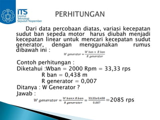 Dari data percobaan diatas, variasi kecepatan
sudut ban sepeda motor harus diubah menjadi
kecepatan linear untuk mencari kecepatan sudut
generator, dengan menggunakan             rumus
dibawah ini :

Contoh perhitungan :
Diketahui :Wban = 2000 Rpm = 33,33 rps
          R ban = 0,438 m
          R generator = 0,007
Ditanya : W Generator ?
Jawab :
                              =2085 rps
 