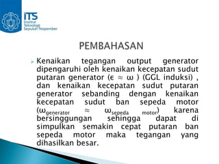    Kenaikan tegangan output generator
    dipengaruhi oleh kenaikan kecepatan sudut
    putaran generator (ε ≈ ω ) (GGL induksi) ,
    dan kenaikan kecepatan sudut putaran
    generator sebanding dengan kenaikan
    kecepatan sudut ban sepeda motor
    (ωgenerator  ≈    ωsepeda  motor)  karena
    bersinggungan     sehingga     dapat    di
    simpulkan semakin cepat putaran ban
    sepeda motor maka tegangan yang
    dihasilkan besar.
 