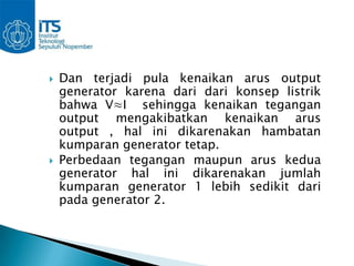    Dan terjadi pula kenaikan arus output
    generator karena dari dari konsep listrik
    bahwa V≈I sehingga kenaikan tegangan
    output mengakibatkan kenaikan arus
    output , hal ini dikarenakan hambatan
    kumparan generator tetap.
   Perbedaan tegangan maupun arus kedua
    generator hal ini dikarenakan jumlah
    kumparan generator 1 lebih sedikit dari
    pada generator 2.
 