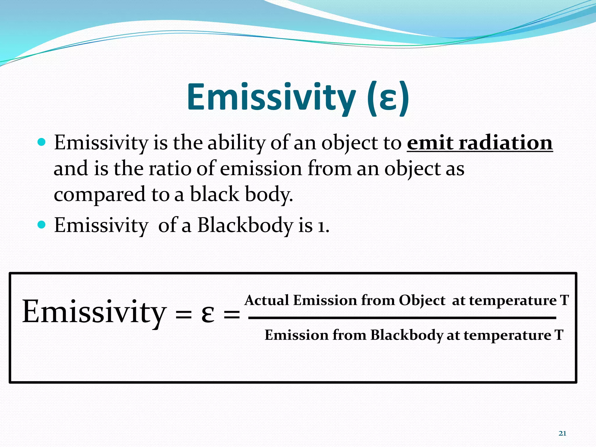 Emissivity (ε)
 Emissivity is the ability of an object to emit radiation
and is the ratio of emission from an object as
compared to a black body.
 Emissivity of a Blackbody is 1.
Emissivity = ε =
Actual Emission from Object at temperature T
Emission from Blackbody at temperature T
21
 