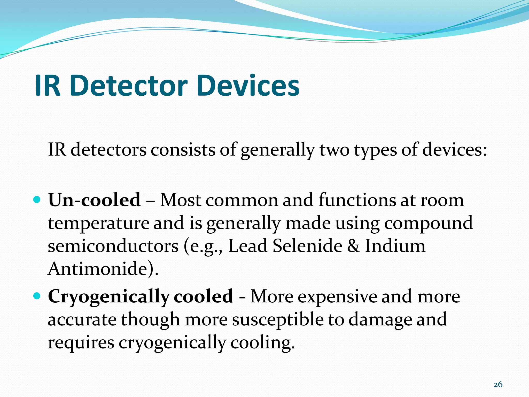 IR Detector Devices
IR detectors consists of generally two types of devices:
 Un-cooled – Most common and functions at room
temperature and is generally made using compound
semiconductors (e.g., Lead Selenide & Indium
Antimonide).
 Cryogenically cooled - More expensive and more
accurate though more susceptible to damage and
requires cryogenically cooling.
26
 