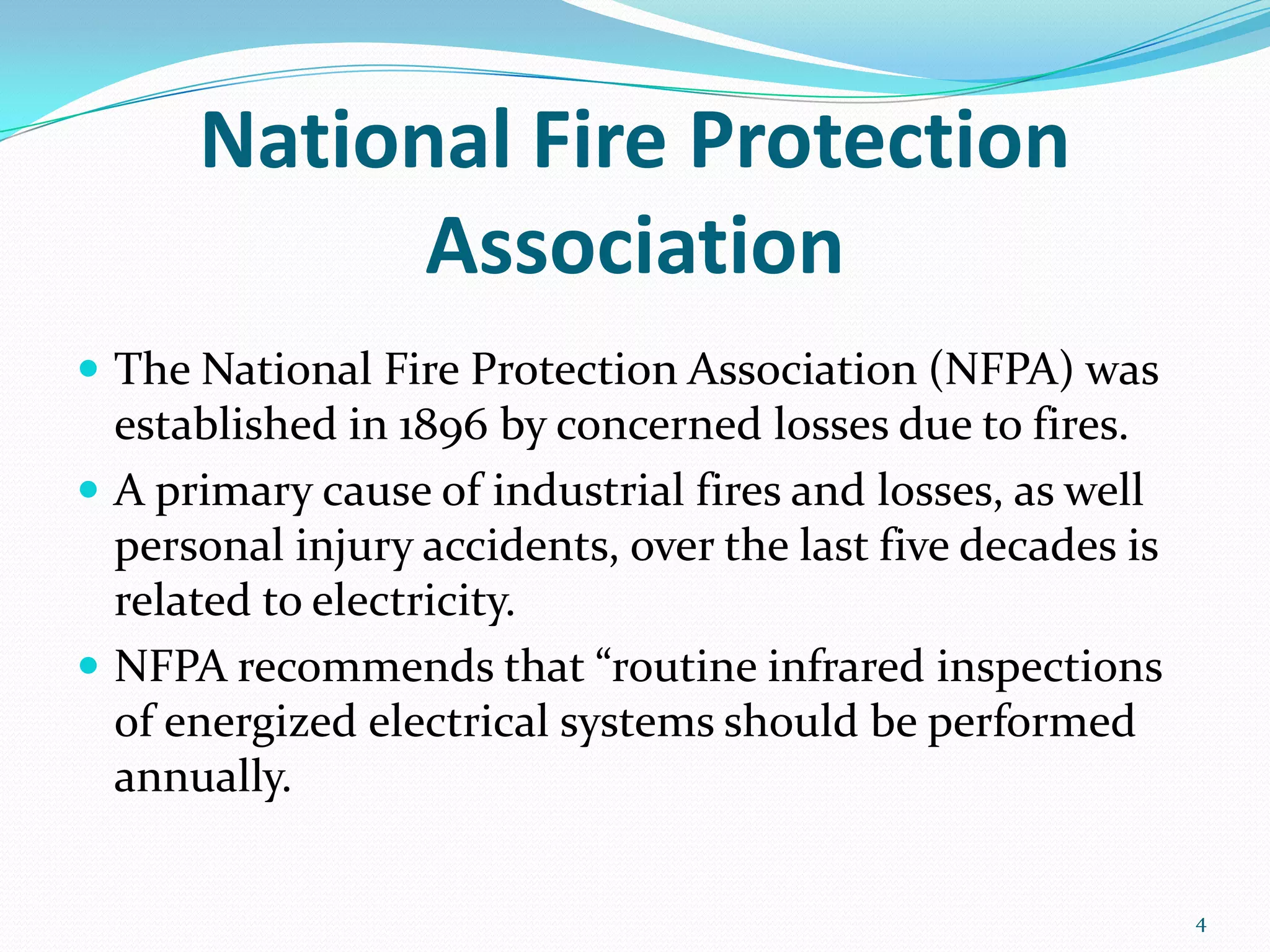 National Fire Protection
Association
 The National Fire Protection Association (NFPA) was
established in 1896 by concerned losses due to fires.
 A primary cause of industrial fires and losses, as well
personal injury accidents, over the last five decades is
related to electricity.
 NFPA recommends that “routine infrared inspections
of energized electrical systems should be performed
annually.
4
 