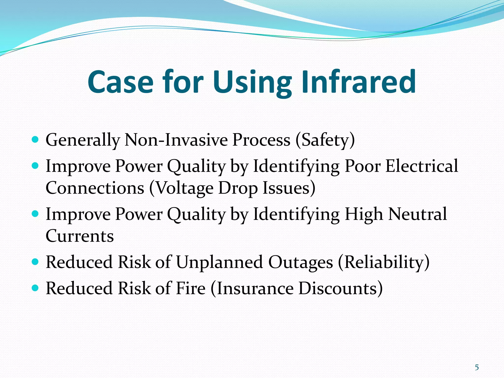 Case for Using Infrared
 Generally Non-Invasive Process (Safety)
 Improve Power Quality by Identifying Poor Electrical
Connections (Voltage Drop Issues)
 Improve Power Quality by Identifying High Neutral
Currents
 Reduced Risk of Unplanned Outages (Reliability)
 Reduced Risk of Fire (Insurance Discounts)
5
 