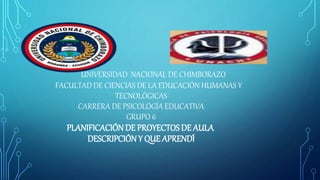 UNIVERSIDAD NACIONAL DE CHIMBORAZO
FACULTAD DE CIENCIAS DE LA EDUCACIÓN HUMANAS Y
TECNOLÓGICAS
CARRERA DE PSICOLOGÍA EDUCATIVA
GRUPO 6
PLANIFICACIÓNDE PROYECTOSDE AULA
DESCRIPCIÓN Y QUE APRENDÍ
 