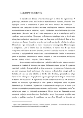 MARKETING E LOGÍSTICA


                                                                                      O mercado está ditando novas tendências para o futuro das organizações. A
globalização juntamente com a proliferação da internet expandiu fronteiras, criou uma nova
linguagem, acirrou a concorrência e gerou uma busca frenética por informações. O
dinamismo virou a peça-chave de todo o processo. A tendência das empresas é trabalhar com
o alinhamento das ações de marketing, logística e produção, para desta formar aperfeiçoar
seus produtos, criar maior nível de serviço aos consumidores, não só atendendo, mas também
excedendo suas expectativas. Alcançando o alinhamento estratégico entre os de diversos
setores da organização, é mais possível, cada vez, foca-se na melhoria do nível de serviços
oferecidos aos clientes. Conquistar a rapidez na tomada de decisão, soluções inovadoras,
diferenciadas, e que atraiam cada vez mais o consumidor se tornam grandes diferenciais para
as companhias. Com o cenário atual de concorrência, é preciso mais do que nunca
acompanhar as tendências de outros mercados, ser criativo, inovador e ousar, mas com riscos
calculados. O engajamento em ações sociais e de sustentabilidade também é um meio de
ganhar a atenção do consumidor de maneira relevante, e, com investimentos em logística
reversa, a empresa melhora a imagem e valor da sua marca.
                                                                                      Nesse contexto, pode-se dizer que a administração logística assume um papel
importante na estratégia de uma empresa, onde o alinhamento entre a previsão de vendas e a
capacidade produtiva da corporação é ser determinante para o seu sucesso. Entretanto, este
tem sido um grande desafio enfrentando pelas empresas no Brasil. Esta situação pode ser
ilustrada pelo case de uma indústria de bebidas não alcoólicas, apresentada no artigo
“Alinhamento estratégico e integração entre logística, produção e marketing em uma industria
de bebidas não alcoólicas”. A organização estudada comercializa mais de 400 marcas de
bebidas não alcoólicas, cuja fabricação é feita a partir de franqueados, sendo 18 grupos
responsáveis por 37 fábricas. Os problemas de sintonia entre as operações da matriz e os
sistemas de produção dos fabricantes decorrem do conflito entre a previsão de vendas1 do
marketing da matriz e a capacidade produtiva da fábrica. Apesar do franqueado possuir
normas de produção, engarrafamento e distribuição a serem rigorosamente seguidas (para
atender os padrões mundiais de qualidade), ele tem plena liberdade de discordar do

	
  	
  	
  	
  	
  	
  	
  	
  	
  	
  	
  	
  	
  	
  	
  	
  	
  	
  	
  	
  	
  	
  	
  	
  	
  	
  	
  	
  	
  	
  	
  	
  	
  	
  	
  	
  	
  	
  	
  	
  	
  	
  	
  	
  	
  	
  	
  	
  	
  	
  	
  	
  	
  	
  	
  	
  
1
 A previsão de vendas é feita tendo como base o historio de vendas, lançamento e descontinuidade de produtos,
sazonalidade da demanda e planejamento da ações de marketing.
 