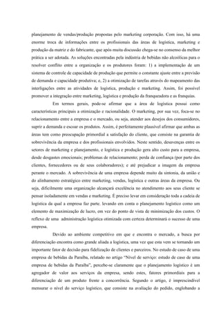 planejamento de vendas/produção propostas pelo marketing corporação. Com isso, há uma
enorme troca de informações entre os profissionais das áreas de logística, marketing e
produção da matriz e do fabricante, que após muita discussão chega-se no consenso da melhor
prática a ser adotada. As soluções encontradas pela indústria de bebidas não alcoólicas para o
resolver conflito entre a organização e os produtores foram: 1) a implementação de um
sistema de controle de capacidade de produção que permite o constante ajuste entre a previsão
de demanda e capacidade produtiva; e, 2) a otimização de tarefas através do mapeamento das
interligações entre as atividades de logística, produção e marketing. Assim, foi possível
promover a integração entre marketing, logística e produção da franqueadora e as franquias.
           Em termos gerais, pode-se afirmar que a área de logística possui como
características principais a otimização e racionalidade. O marketing, por sua vez, foca-se no
relacionamento entre a empresa e o mercado, ou seja, atender aos desejos dos consumidores,
suprir a demanda e escoar os produtos. Assim, é perfeitamente plausível afirmar que ambas as
áreas tem como preocupação primordial a satisfação do cliente, que consiste na garantia de
sobrevivência da empresa e dos profissionais envolvidos. Neste sentido, desavenças entre os
setores de marketing e planejamento, e logística e produção gera alto custo para a empresa,
desde desgastes emocionais; problemas de relacionamento; perda de confiança (por parte dos
clientes, fornecedores ou de seus colaboradores); e até prejudicar a imagem da empresa
perante o mercado. A sobrevivência de uma empresa depende muito da sintonia, da união e
do alinhamento estratégico entre marketing, vendas, logística e outras áreas da empresa. Ou
seja, dificilmente uma organização alcançará excelência no atendimento aos seus cliente se
pensar isoladamente em vendas e marketing. É preciso levar em consideração toda a cadeia de
logística da qual a empresa faz parte, levando em conta o planejamento logístico como um
elemento de maximização de lucro, em vez do ponto de vista de minimização dos custos. O
reflexo de uma administração logística otimizada com certeza determinará o sucesso de uma
empresa.
           Devido ao ambiente competitivo em que e encontra o mercado, a busca por
diferenciação encontra como grande aliada a logística, uma vez que esta vem se tornando um
importante fator de decisão para fidelização de clientes e parceiros. No estudo de caso de uma
empresa de bebidas da Paraíba, relatado no artigo “Nível de serviço: estudo de caso de uma
empresa de bebidas da Paraíba”, percebe-se claramente que o planejamento logístico é um
agregador de valor aos serviços da empresa, sendo estes, fatores primordiais para a
diferenciação de um produto frente a concorrência. Segundo o artigo, é imprescindível
mensurar o nível do serviço logístico, que consiste na avaliação do pedido, englobando a
 