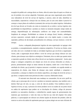recepção do pedido até a entrega deste ao cliente, além de outros tipos de apoio ao cliente no
uso do produto e/ou serviço adquirido. Entretanto, para que uma organização posso definir
seus indicadores de nível de serviço de logística, é preciso, antes de tudo, identificar as
necessidades, expectativas e desejos dos seu clientes, pois só com estes dados é possível se
começar a traçar planos de melhoria (constante) dos serviços da cadeia logística. Indicadores
do nível que devem ser levados em conta no momento de se avaliar o serviço logístico são:
possibilidade de disponibilizar o produto ao cliente no momento desejado; tempo médio de
entrega; disponibilização de informações confiáveis em tempo real (rastreabilidade);
freqüência de entregas; flexibilidade no sistema de entrega (local, horário, embalagem,
serviços especiais); correção rápida de qualquer erro e/ou rápida reação a eventos não
esperados; políticas de devolução; procedimentos de cobrança; serviços técnicos e nível de
estoque.
           Assim, o adequado planejamento logístico de uma organização vai agregar valor
ao produto, e conseqüentemente, manterá a empresa competitiva. O serviço ao cliente, como
um todo, deve ser o resultado de todas as atividades logísticas que envolvem a organização.
Assim, cabe a organização deverá definir o nível de serviço que deseja oferecer aos seus
clientes, para alcançar seus objetivos estratégicos. Entretanto, deve-se saber que quanto maior
a expectativa gerada no cliente mais eficaz deverá ser sua logística empresarial. Assim, para
atingir a vantagem competitiva em relação aos níveis de serviço oferecidos ao cliente, é
preciso, primeiramente atingir as metas internas da empresa, sendo este o nível básico de
satisfação do cliente, que já permite à empresa mensurar o resultado; em seguida atender as
expectativas do cliente, uma forma de alcançar uma maior satisfação e conquistar o
consumidor; e, alcançar os objetivos de clientes específicos, um estágio de nível de serviço o
que deixa a empresa muito mais próxima de obter o sucesso, fidelizando cliente.
           O mercado tem observado uma mudança no consumidor, há um novo perfil de
cliente, que se preocupa não só em ter o produto no momento oportuno, mas também com o
destino final que ele terá, ou seja, o ciclo de vida do produto. Uma tendência atual é a
logística reversa, ou seja, o processo de retirar produtos novos ou usados de seu ponto inicial
na cadeia de suprimento (que podem ser as devoluções de clientes, refugo do processo
produtivo ou mercadoria obsoleta), e redistribuí-los usando regras de gerenciamento dos
materiais que maximizem o valor dos itens no final de sua vida útil original. Em outras
palavras, é a preocupação em oferecer aos clientes opções de descarte dos produto, além de
remover os ativos da cadeia de suprimento para que se possa atingir um uso mais eficiente do
 
