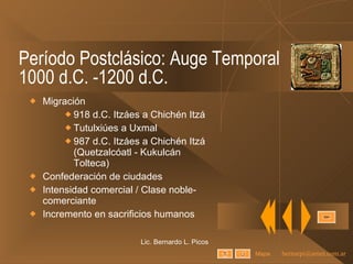 Período Postclásico: Auge Temporal 1000 d.C. -1200 d.C. Migración  918 d.C. Itzáes a Chichén Itzá Tutulxiúes a Uxmal 987 d.C. Itzáes a Chichén Itzá (Quetzalcóatl - Kukulcán Tolteca) Confederación de ciudades Intensidad comercial / Clase noble-comerciante Incremento en sacrificios humanos Lic. Bernardo L. Picos Mapa 