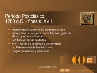 Período Postclásico 1200 d.C. - fines s. XVII Intensificación guerra entre ciudades-estado Interrupción del comercio entre Altiplano, golfo de México y América Central. Fortificación de las ciudades 1441 - Caída de la primacía de Mayapán Exterminio de la familia Cocom Plagas, huracanes y epidemias. Lic. Bernardo L. Picos Mapa 