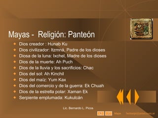 Mayas -  Religión: Panteón Dios creador : Hunab Ku Dios civilizador: Itzmná, Padre de los dioses Diosa de la luna: Ixchel, Madre de los dioses Dios de la muerte: Ah Puch Dios de la lluvia y los sacrificios: Chac Dios del sol: Ah Kinchil Dios del maíz: Yum Kax Dios del comercio y de la guerra: Ek Chuah Dios de la estrella polar: Xaman Ek Serpiente emplumada: Kukulcán Lic. Bernardo L. Picos Mapa 