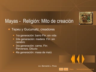 Mayas -  Religión: Mito de creación Tepeu y Gucumatz, creadores 1ra generación: barro Fin: sin vida 2da generación: madera  Fin: sin cerebro 3ra generación: carne. Fin: Perversos. Diluvio 4ta generación: masa de maíz Lic. Bernardo L. Picos Mapa 