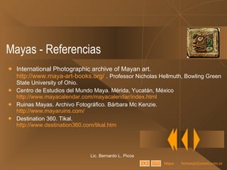 Mayas - Referencias International Photographic archive of Mayan art.  http://www.maya-art-books.org/  .  Professor Nicholas Hellmuth, Bowling Green State University of Ohio. Centro de Estudios del Mundo Maya. Mérida, Yucatán, México http://www.mayacalendar.com/mayacalendar/index.html Ruinas Mayas. Archivo Fotográfico. Bárbara Mc Kenzie.  http://www.mayaruins.com/ Destination 360. Tikal.  http://www.destination360.com/tikal.htm Lic. Bernardo L. Picos Mapa 