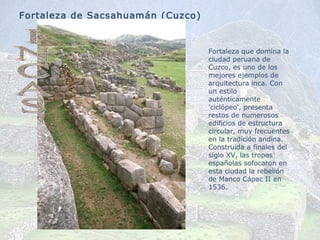 Fortaleza de Sacsahuamán (Cuzco) F ortaleza que domina la ciudad peruana de Cuzco, es uno de los mejores ejemplos de arquitectura inca. Con un estilo auténticamente 'ciclópeo', presenta restos de numerosos edificios de estructura circular, muy frecuentes en la tradición andina. Construida a finales del siglo XV, las tropas españolas sofocaron en esta ciudad la rebelión de Manco Cápac II en 1536. INCAS 