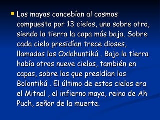 Los mayas concebían al cosmos compuesto por 13 cielos, uno sobre otro, siendo la tierra la capa más baja. Sobre cada cielo presidían trece dioses, llamados los Oxlahuntikú . Bajo la tierra había otros nueve cielos, también en capas, sobre los que presidían los Bolontikú . El último de estos cielos era el Mitnal , el infierno maya, reino de Ah Puch, señor de la muerte.  