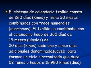 El sistema de calendario tzolkin consta de 260 días (kines) y tiene 20 meses combinados con trece numerales (guarismos). El tzolkín se combinaba con el calendario haab de 365 días de 18 meses (uinales) de 20 días (kines) cada uno y cinco días adicionales denominadosuayeb, para formar un ciclo sincronizado que dura 52 tunes o haabs o 18.980 kines (días).  