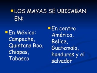 LOS MAYAS SE UBICABAN EN: En México: Campeche, Quintana Roo, Chiapas, Tabasco En centro América, Belice, Guatemala, honduras y el salvador 