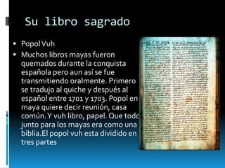 Su libro sagrado
 Popol Vuh
 Muchos libros mayas fueron
  quemados durante la conquista
  española pero aun así se fue
  transmitiendo oralmente. Primero
  se tradujo al quiche y después al
  español entre 1701 y 1703. Popol en
  maya quiere decir reunión, casa
  común. Y vuh libro, papel. Que todo
  junto para los mayas era como una
  biblia.El popol vuh esta dividido en
  tres partes
 