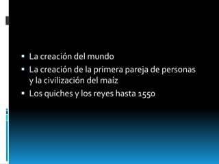  La creación del mundo
 La creación de la primera pareja de personas
  y la civilización del maíz
 Los quiches y los reyes hasta 1550
 