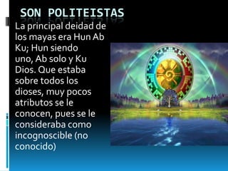 SON POLITEISTAS
La principal deidad de
los mayas era Hun Ab
Ku; Hun siendo
uno, Ab solo y Ku
Dios. Que estaba
sobre todos los
dioses, muy pocos
atributos se le
conocen, pues se le
consideraba como
incognoscible (no
conocido)
 