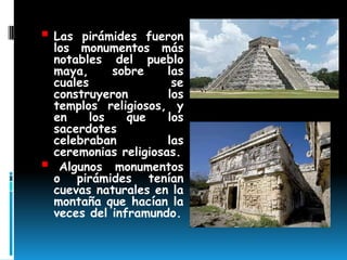  Las    pirámides fueron
    los monumentos más
    notables del pueblo
    maya,      sobre    las
    cuales               se
    construyeron        los
    templos religiosos, y
    en     los   que    los
    sacerdotes
    celebraban          las
    ceremonias religiosas.
    Algunos monumentos
    o pirámides tenían
    cuevas naturales en la
    montaña que hacían la
    veces del inframundo.
 