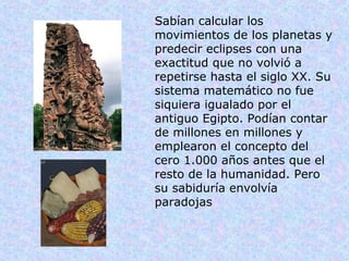 Sabían calcular los
movimientos de los planetas y
predecir eclipses con una
exactitud que no volvió a
repetirse hasta el siglo XX. Su
sistema matemático no fue
siquiera igualado por el
antiguo Egipto. Podían contar
de millones en millones y
emplearon el concepto del
cero 1.000 años antes que el
resto de la humanidad. Pero
su sabiduría envolvía
paradojas
 