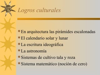 Logros culturales
En arquitectura las pirámides escalonadas
El calendario solar y lunar
La escritura ideográfica
La astronomía
Sistemas de cultivo tala y roza
Sistema matemático (noción de cero)
 