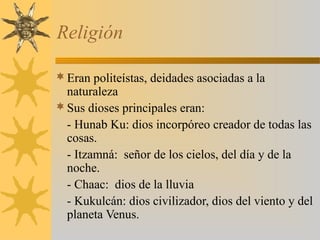 Religión
Eran politeístas, deidades asociadas a la
naturaleza
Sus dioses principales eran:
- Hunab Ku: dios incorpóreo creador de todas las
cosas.
- Itzamná: señor de los cielos, del día y de la
noche.
- Chaac: dios de la lluvia
- Kukulcán: dios civilizador, dios del viento y del
planeta Venus.
 