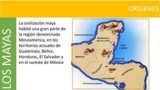 ORIGENESLOSMAYAS
La civilización maya
habitó una gran parte de
la región denominada
Mesoamérica, en los
territorios actuales de
Guatemala, Belice,
Honduras, El Salvador y
en el sureste de México
 