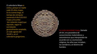 La casta sacerdotal maya, llamada 
ah kin, era poseedora de 
conocimientos matemáticos y 
astronómicos que interpretaba de 
acuerdo con su cosmovisión 
religiosa, los años que iniciaban, 
los venideros y el destino del 
hombre. 
El calendario Maya es 
cíclico, porque se repite 
cada 52 años mayas. 
En la cuenta larga, el 
tiempo de cómputo 
comenzó el día 0.0.0.0.0 
4 ajau y 8 cumkú 
(en notación maya) que 
equivale, según la 
correlación 
generalmente aceptada, 
al 11de agosto del 
3114ª.c. en el 
calendario gregoriano. 
 