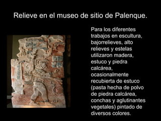 Relieve en el museo de sitio de Palenque.
Para los diferentes
trabajos en escultura,
bajorrelieves, alto
relieves y estelas
utilizaron madera,
estuco y piedra
calcárea,
ocasionalmente
recubierta de estuco
(pasta hecha de polvo
de piedra calcárea,
conchas y aglutinantes
vegetales) pintado de
diversos colores.
 