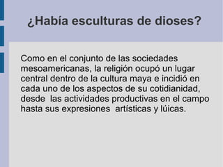 ¿Había esculturas de dioses?
Como en el conjunto de las sociedades
mesoamericanas, la religión ocupó un lugar
central dentro de la cultura maya e incidió en
cada uno de los aspectos de su cotidianidad,
desde las actividades productivas en el campo
hasta sus expresiones artísticas y lúicas.
 