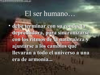 El ser humano…
• debe terminar con su conducta
  depredadora, para sincronizarse
  con los ritmos de la naturaleza y
  ajustarse a los cambios que
  llevarán a todo el universo a una
  era de armonía...
 