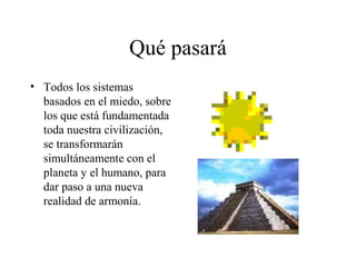 Qué pasará
• Todos los sistemas
  basados en el miedo, sobre
  los que está fundamentada
  toda nuestra civilización,
  se transformarán
  simultáneamente con el
  planeta y el humano, para
  dar paso a una nueva
  realidad de armonía.
 
