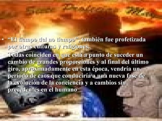 • “El tiempo del no tiempo", también fue profetizada
  por otras culturas y religiones.
• Todas coinciden en que está a punto de suceder un
  cambio de grandes proporciones y al final del último
  giro, aproximadamente en esta época, vendría un
  período de caos que conduciría a una nueva fase de
  la evolución de la conciencia y a cambios sin
  precedentes en el humano
 