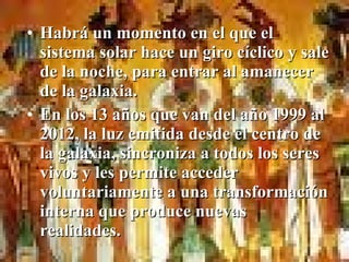 • Habrá un momento en el que el
  sistema solar hace un giro cíclico y sale
  de la noche, para entrar al amanecer
  de la galaxia.
• En los 13 años que van del año 1999 al
  2012, la luz emitida desde el centro de
  la galaxia, sincroniza a todos los seres
  vivos y les permite acceder
  voluntariamente a una transformación
  interna que produce nuevas
  realidades.
 