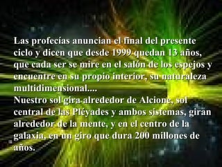 Las profecías anuncian el final del presente
ciclo y dicen que desde 1999 quedan 13 años,
que cada ser se mire en el salón de los espejos y
encuentre en su propio interior, su naturaleza
multidimensional....
Nuestro sol gira alrededor de Alcione, sol
central de las Pléyades y ambos sistemas, giran
alrededor de la mente, y en el centro de la
galaxia, en un giro que dura 200 millones de
años.
 