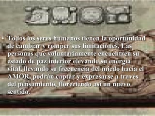 • Todos los seres humanos tienen la oportunidad
  de cambiar y romper sus limitaciones. Las
  personas que voluntariamente encuentren su
  estado de paz interior elevando su energía
  vital, llevando su frecuencia del miedo hacia el
  AMOR, podrán captar y expresarse a través
  del pensamiento, floreciendo así un nuevo
  sentido.
 