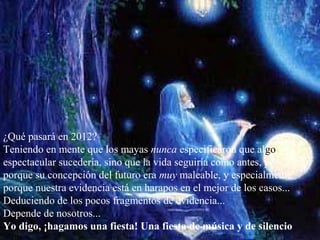 ¿Qué pasará en 2012?
Teniendo en mente que los mayas nunca especificaron que algo
espectacular sucedería, sino que la vida seguiría como antes, y
porque su concepción del futuro era muy maleable, y especialmente
porque nuestra evidencia está en harapos en el mejor de los casos...
Deduciendo de los pocos fragmentos de evidencia...
Depende de nosotros...
Yo digo, ¡hagamos una fiesta! Una fiesta de música y de silencio
 