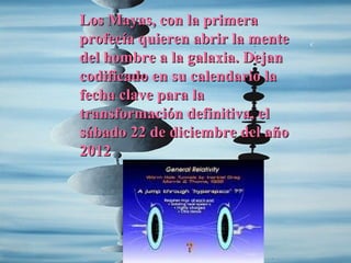 Los Mayas, con la primera
profecía quieren abrir la mente
del hombre a la galaxia. Dejan
codificado en su calendario la
fecha clave para la
transformación definitiva, el
sábado 22 de diciembre del año
2012
 