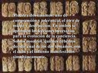 Muestra dos caminos: uno de
comprensión y tolerancia, el otro de
miedo y destrucción. En ambos se
aprenden las lecciones necesarias
para la evolución de la conciencia.
Somos nosotros quienes debemos
decidir cual de los dos tomamos, son
el cielo y el infierno manifestados
simultáneamente.
 