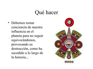 Qué hacer
• Debemos tomar
  conciencia de nuestra
  influencia en el
  planeta para no seguir
  equivocándonos,
  provocando su
  destrucción, como ha
  sucedido a lo largo de
  la historia...
 
