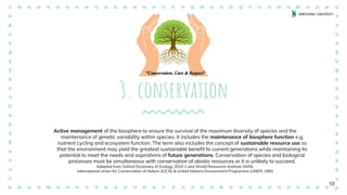 3. conservation
Active management of the biosphere to ensure the survival of the maximum diversity of species and the
maintenance of genetic variability within species. It includes the maintenance of biosphere function e.g.
nutrient cycling and ecosystem function. The term also includes the concept of sustainable resource use so
that the environment may yield the greatest sustainable benefit to current generations while maintaining its
potential to meet the needs and aspirations of future generations. Conservation of species and biological
processes must be simultaneous with conservation of abiotic resources or it is unlikely to succeed.
Adapted from Oxford Dictionary of Ecology 2010 1 and World Resources Institute (WRI),
International Union for Conservation of Nature (IUCN) & United Nations Environment Programme (UNEP) 1992
10
 