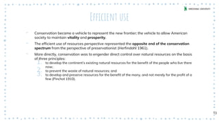 Efficient use
‐ Conservation became a vehicle to represent the new frontier; the vehicle to allow American
society to maintain vitality and prosperity.
‐ The efficient use of resources perspective represented the opposite end of the conservation
spectrum from the perspective of preservationist (Herfindahl 1961).
‐ More directly, conservation was to engender direct control over natural resources on the basis
of three principles:
1. to develop the continent’s existing natural resources for the benefit of the people who live there
now;
2. to prevent the waste of natural resources; and
3. to develop and preserve resources for the benefit of the many, and not merely for the profit of a
few (Pinchot 1910).
13
 