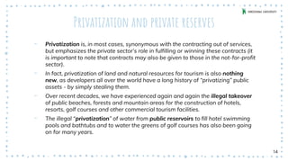 Privatization and private reserves
‐ Privatization is, in most cases, synonymous with the contracting out of services,
but emphasizes the private sector’s role in fulfilling or winning these contracts (it
is important to note that contracts may also be given to those in the not-for-profit
sector).
‐ In fact, privatization of land and natural resources for tourism is also nothing
new, as developers all over the world have a long history of “privatizing” public
assets - by simply stealing them.
‐ Over recent decades, we have experienced again and again the illegal takeover
of public beaches, forests and mountain areas for the construction of hotels,
resorts, golf courses and other commercial tourism facilities.
‐ The illegal “privatization” of water from public reservoirs to fill hotel swimming
pools and bathtubs and to water the greens of golf courses has also been going
on for many years.
14
 