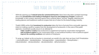 Fair trade in tourism?
‐ With the opening up of natural areas for commercial tourism, there have also been constant warnings
about the privatization and trading of biological resources and Indigenous Peoples’ traditional
knowledge. In this context, alarming reports have surfaced about “tourists” illegally collecting and
trading species and traditional medicine recipes that are of value for the biotechnology industry.
‐ Tisdell (1995) writes that investment in ecotourism takes the form of private firms and public agencies
intent on making a profit or surplus from the development of ecotourism. In the case of the public
agencies, investment usually occurs in an attempt to:
‐ make a profit or surplus from ecotourism to supplement its funds for conservation management;
‐ add to political support for the conservation body, or avert political hostility or lack of political support
‐ improve the working conditions and salaries of employees.
‐ To wrap up: Indeed, as far as tourism is concerned, our world is for sale; here we have it all: Privatization
– commodification – standardization – homogenization – corporatization – Disneyfication –
industrialization – denaturalization – deculturalization - dehumanization …
15
 