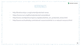 references
‐ http://biodiversitya-z.org/content/protected-areas
‐ https://www.iucn.org/theme/protected-areas/about
‐ http://www.worldparkscongress.org/about/what_are_protected_areas.html
‐ http://www.eschooltoday.com/natural-resources/what-is-a-natural-resource.html
16
 