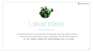 1. Natural resources
A natural resource is anything that people can use which comes
from the natural environment. Examples of natural resources
are air, water, wood, oil, wind energy, iron, and coal.
2
 