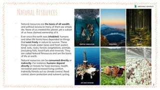 Natural Resources
‐ Natural resources are the basis of all wealth,
and without access to many of them we simply
die. None of us created this planet, yet a subset
of us have claimed ownership of it.
‐ Ever since the earth was inhabited, humans
and other life forms have depended on things
that exist freely in nature to survive. These
things include water (seas and fresh water),
land, soils, rocks, forests (vegetation), animals
(including fish), fossil fuels and minerals. They
are called Natural Resources and are the basis
of life on earth.
‐ Natural resources can be consumed directly or
indirectly. For instance, humans depend
directly on forests for food, biomass, health,
recreation and increased living comfort.
Indirectly forests act as climate control, flood
control, storm protection and nutrient cycling.
3
marine resources mountain forest
oil and mineral crops farm
 