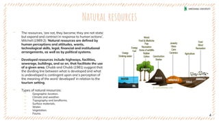 Natural resources
‐ The resources, ‘are not, they become; they are not static
but expand and contract in response to human actions’.
Mitchell (1989:2): ‘Natural resources are defined by
human perceptions and attitudes, wants,
technological skills, legal, financial and institutional
arrangements, as well as by political systems.
‐ Developed resources include highways, facilities,
sewerage, buildings, and so on, that facilitate the use
of a given area. Chubb and Chubb (1981) suggest that
the dividing line between what is developed and what
is undeveloped is contingent upon one’s perception of
the meaning of the word ‘developed’ in relation to the
tourism setting.
‐ Types of natural resources:
‐ Geographic location.
‐ Climate and weather.
‐ Topography and landforms.
‐ Surface materials.
‐ Water.
‐ Vegetation.
‐ Fauna.
4
 